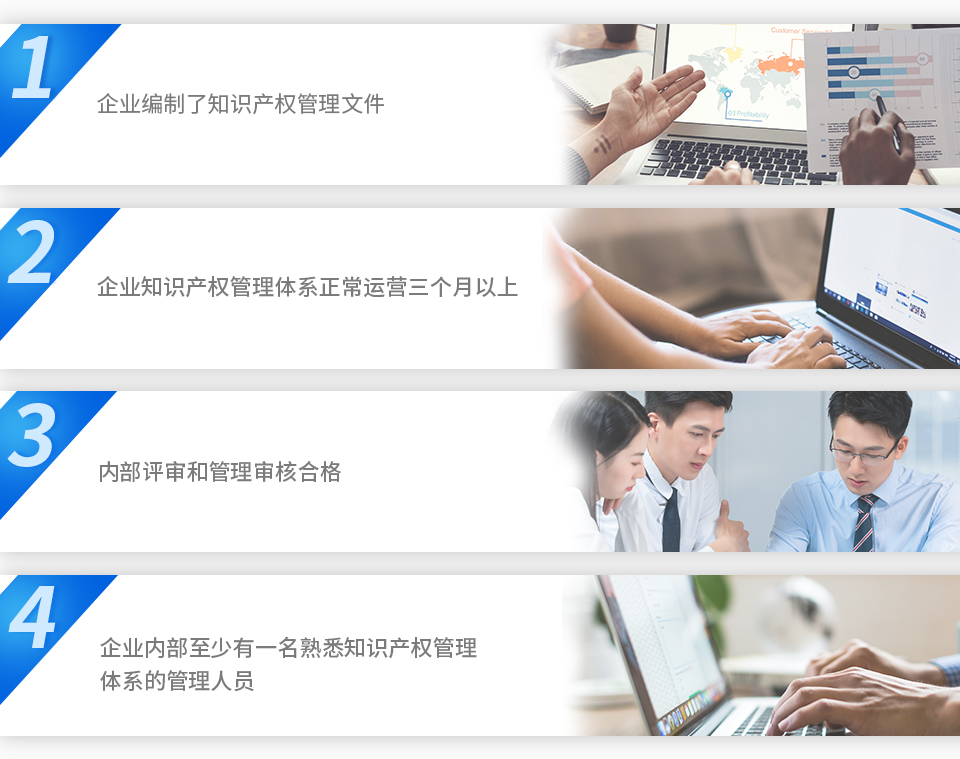1、企業(yè)編制了知識產(chǎn)權(quán)管理文件。2、企業(yè)知識產(chǎn)權(quán)管理體系正常運營三個月以上。3、內(nèi)部評審和管理審核合格。4、企業(yè)內(nèi)部至少有一名熟悉知識產(chǎn)權(quán)管理體系的管理人員。